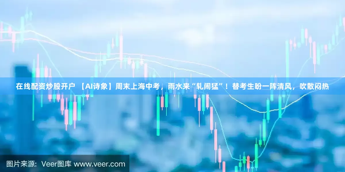在线配资炒股开户 【AI诗象】周末上海中考，雨水来“轧闹猛”！替考生盼一阵清风，吹散闷热