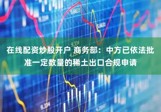在线配资炒股开户 商务部：中方已依法批准一定数量的稀土出口合规申请