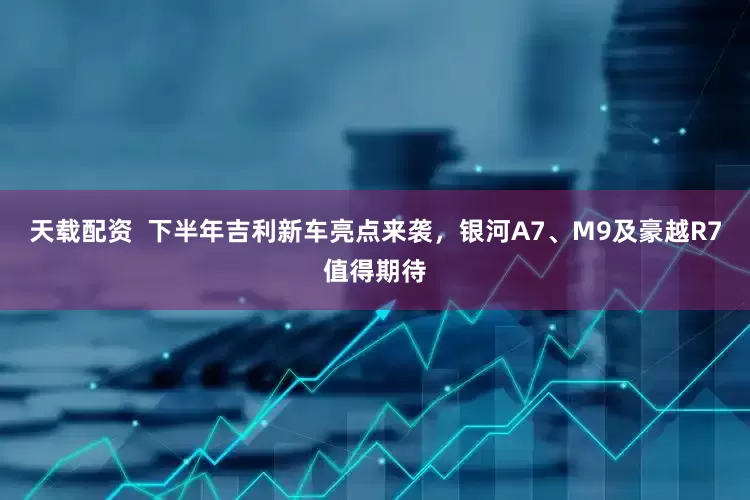天载配资  下半年吉利新车亮点来袭，银河A7、M9及豪越R7值得期待