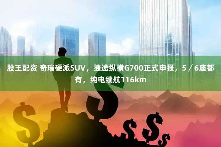 股王配资 奇瑞硬派SUV，捷途纵横G700正式申报，5／6座都有，纯电续航116km