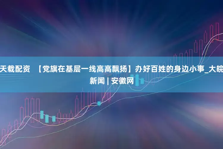 天载配资  【党旗在基层一线高高飘扬】办好百姓的身边小事_大皖新闻 | 安徽网