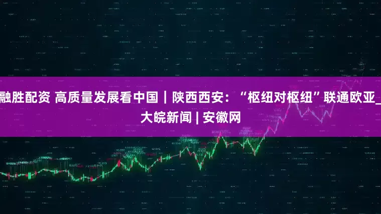 融胜配资 高质量发展看中国｜陕西西安：“枢纽对枢纽”联通欧亚_大皖新闻 | 安徽网