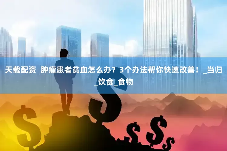 天载配资  肿瘤患者贫血怎么办？3个办法帮你快速改善！_当归_饮食_食物