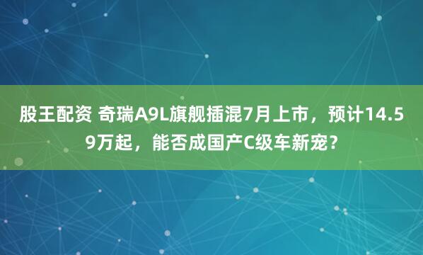 股王配资 奇瑞A9L旗舰插混7月上市，预计14.59万起，能否成国产C级车新宠？