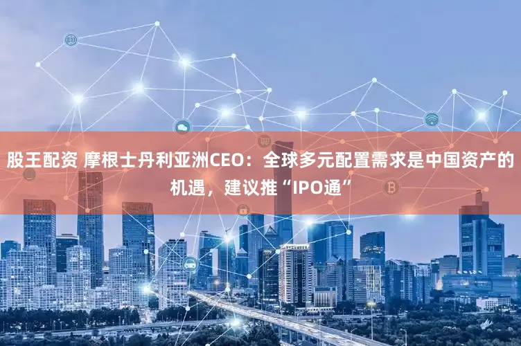 股王配资 摩根士丹利亚洲CEO：全球多元配置需求是中国资产的机遇，建议推“IPO通”