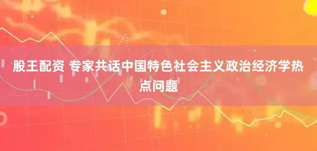 股王配资 专家共话中国特色社会主义政治经济学热点问题