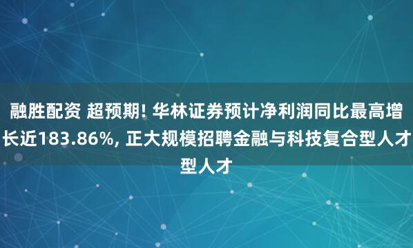 融胜配资 超预期! 华林证券预计净利润同比最高增长近183.86%, 正大规模招聘金融与科技复合型人才