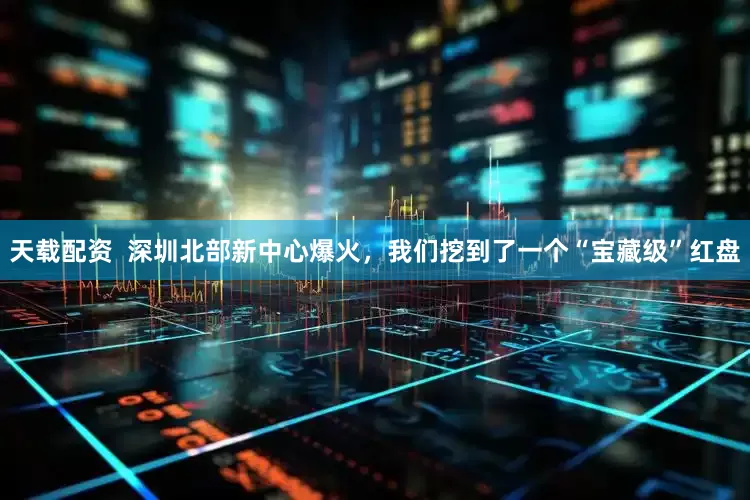 天载配资  深圳北部新中心爆火，我们挖到了一个“宝藏级”红盘
