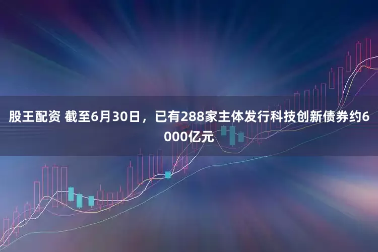 股王配资 截至6月30日，已有288家主体发行科技创新债券约6000亿元