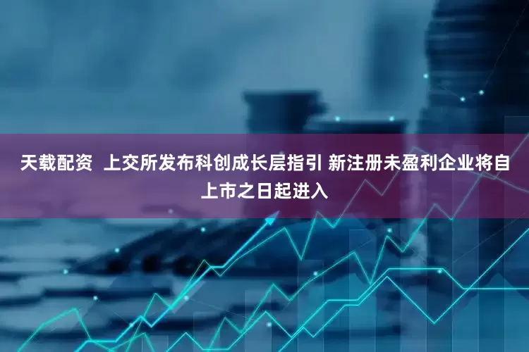 天载配资  上交所发布科创成长层指引 新注册未盈利企业将自上市之日起进入