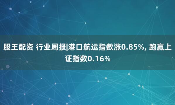 股王配资 行业周报|港口航运指数涨0.85%, 跑赢上证指数0.16%