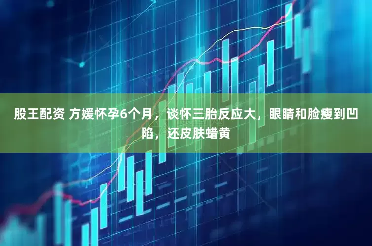 股王配资 方媛怀孕6个月，谈怀三胎反应大，眼睛和脸瘦到凹陷，还皮肤蜡黄