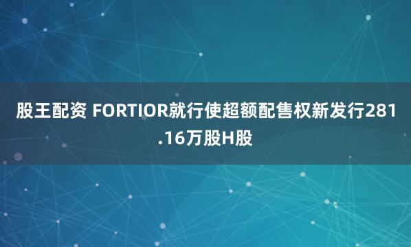 股王配资 FORTIOR就行使超额配售权新发行281.16万股H股