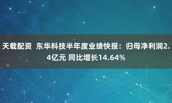 天载配资  东华科技半年度业绩快报：归母净利润2.4亿元 同比增长14.64%