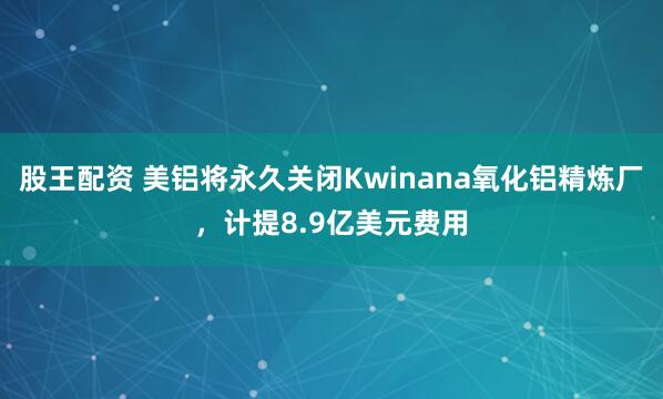 股王配资 美铝将永久关闭Kwinana氧化铝精炼厂，计提8.9亿美元费用
