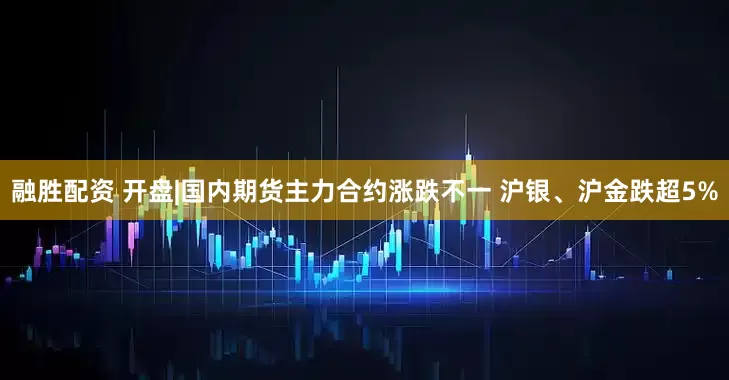 融胜配资 开盘|国内期货主力合约涨跌不一 沪银、沪金跌超5%