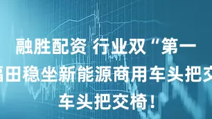融胜配资 行业双“第一” 福田稳坐新能源商用车头把交椅！
