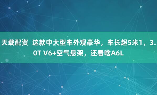 天载配资  这款中大型车外观豪华，车长超5米1，3.0T V6+空气悬架，还看啥A6L