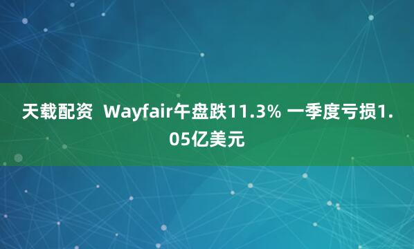 天载配资  Wayfair午盘跌11.3% 一季度亏损1.05亿美元