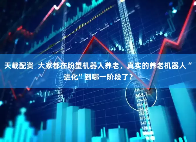 天载配资  大家都在盼望机器人养老，真实的养老机器人“进化”到哪一阶段了？