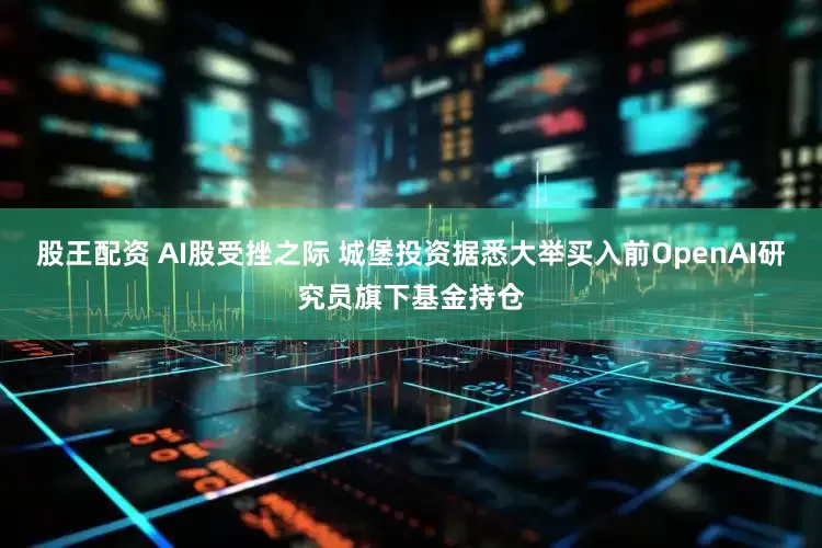 股王配资 AI股受挫之际 城堡投资据悉大举买入前OpenAI研究员旗下基金持仓