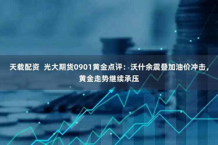 天载配资  光大期货0901黄金点评：沃什余震叠加油价冲击，黄金走势继续承压